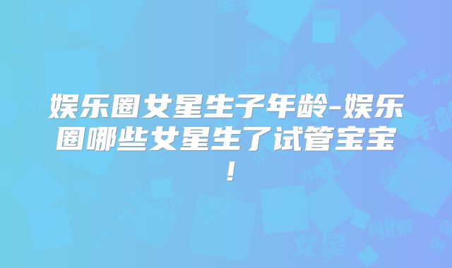 娱乐圈女星生子年龄-娱乐圈哪些女星生了试管宝宝!