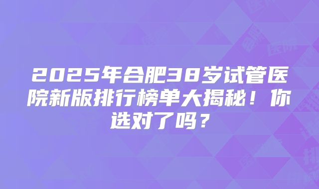 2025年合肥38岁试管医院新版排行榜单大揭秘！你选对了吗？
