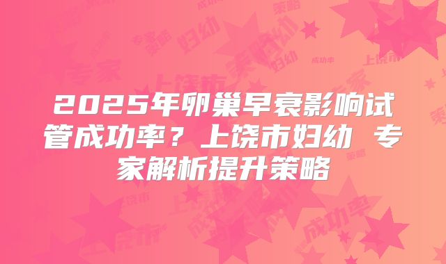 2025年卵巢早衰影响试管成功率?上饶市妇幼 专家解析提升策略