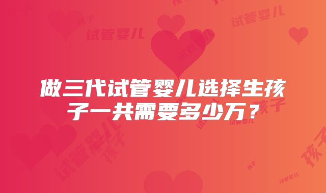 做三代试管婴儿选择生孩子一共需要多少万?