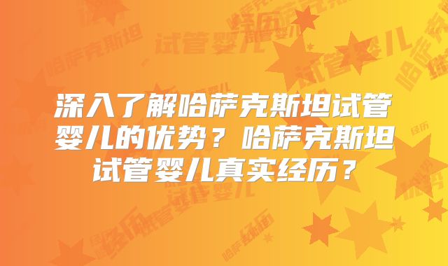 深入了解哈萨克斯坦试管婴儿的优势？哈萨克斯坦试管婴儿真实经历？