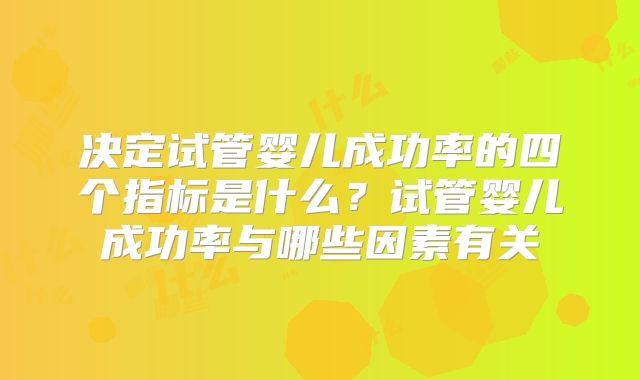 决定试管婴儿成功率的四个指标是什么?试管婴儿成功率与哪些因素有关