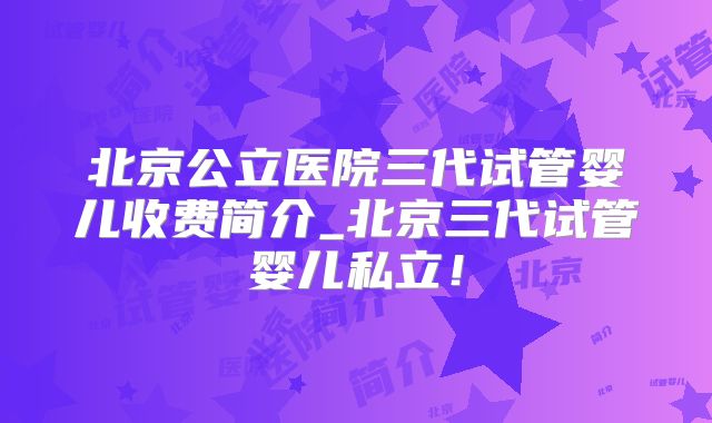 北京公立医院三代试管婴儿收费简介_北京三代试管婴儿私立！