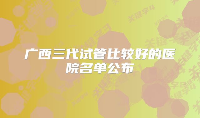 广西三代试管比较好的医院名单公布