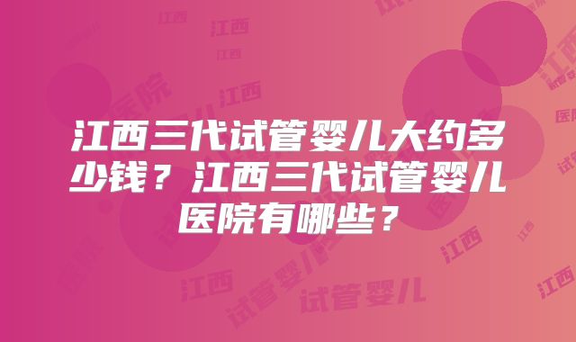 江西三代试管婴儿大约多少钱？江西三代试管婴儿医院有哪些？