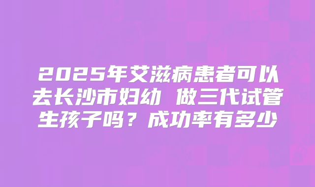 2025年艾滋病患者可以去长沙市妇幼 做三代试管生孩子吗？成功率有多少