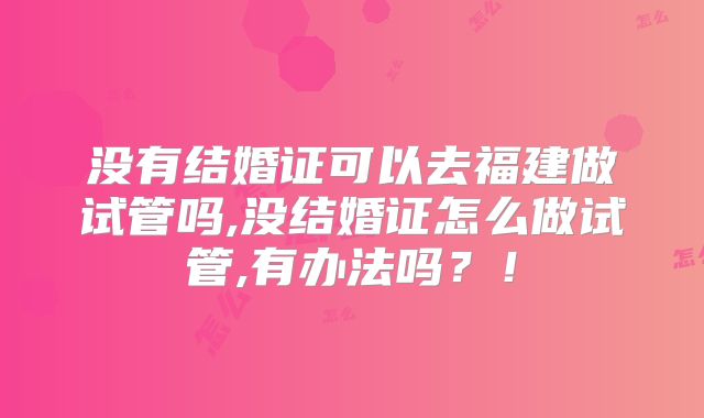 没有结婚证可以去福建做试管吗,没结婚证怎么做试管,有办法吗？！