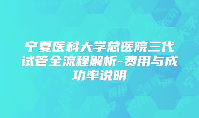宁夏医科大学总医院三代试管全流程解析-费用与成功率说明