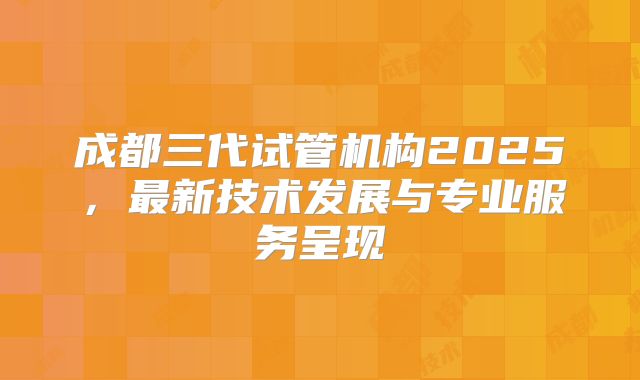 成都三代试管机构2025，最新技术发展与专业服务呈现