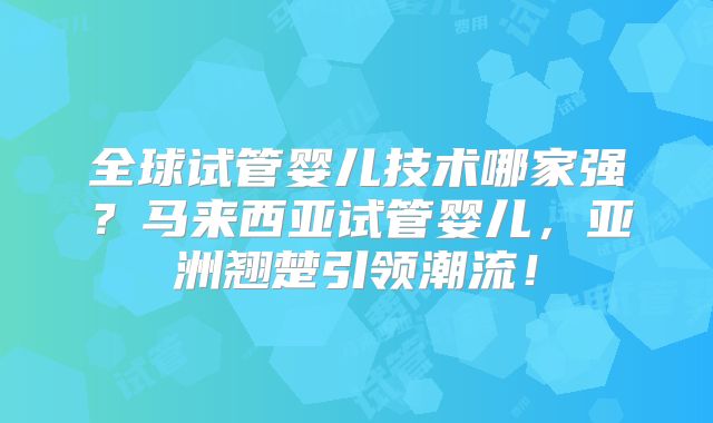 全球试管婴儿技术哪家强?马来西亚试管婴儿,亚洲翘楚引领潮流!
