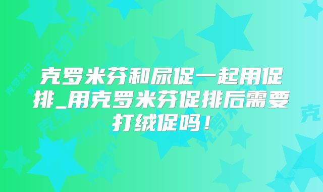 克罗米芬和尿促一起用促排_用克罗米芬促排后需要打绒促吗！