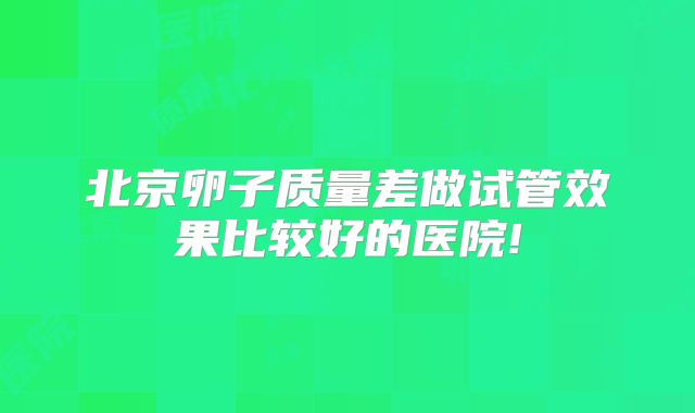 北京卵子质量差做试管效果比较好的医院!