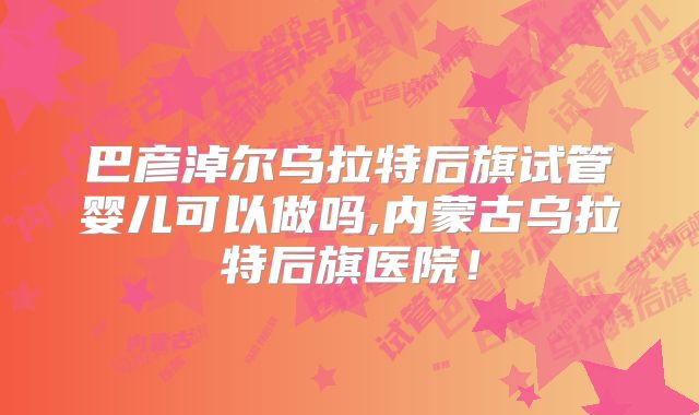 巴彦淖尔乌拉特后旗试管婴儿可以做吗,内蒙古乌拉特后旗医院!
