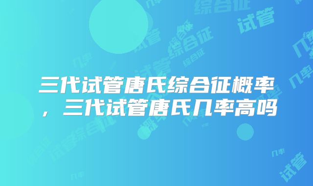 三代试管唐氏综合征概率，三代试管唐氏几率高吗