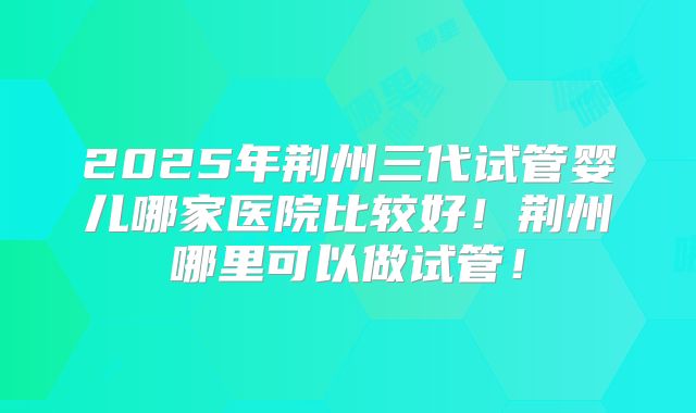 2025年荆州三代试管婴儿哪家医院比较好！荆州哪里可以做试管！