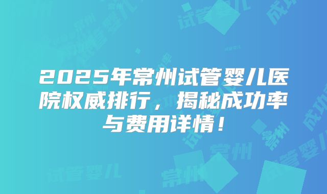 2025年常州试管婴儿医院权威排行，揭秘成功率与费用详情！