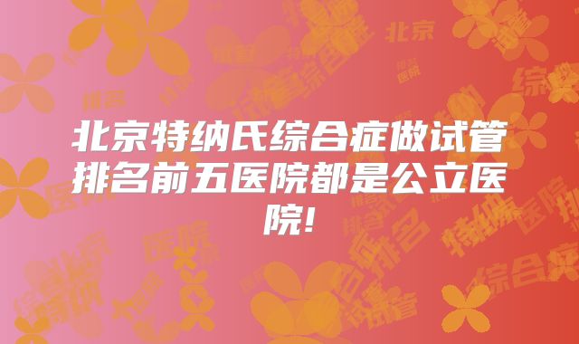 北京特纳氏综合症做试管排名前五医院都是公立医院!