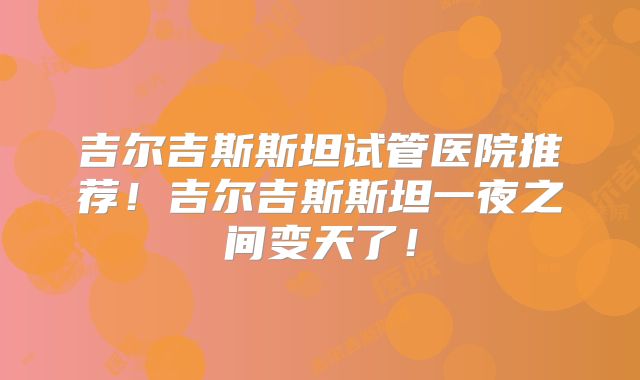吉尔吉斯斯坦试管医院推荐!吉尔吉斯斯坦一夜之间变天了!