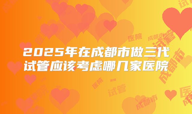 2025年在成都市做三代试管应该考虑哪几家医院
