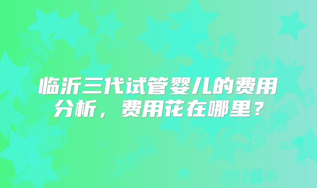 临沂三代试管婴儿的费用分析，费用花在哪里？