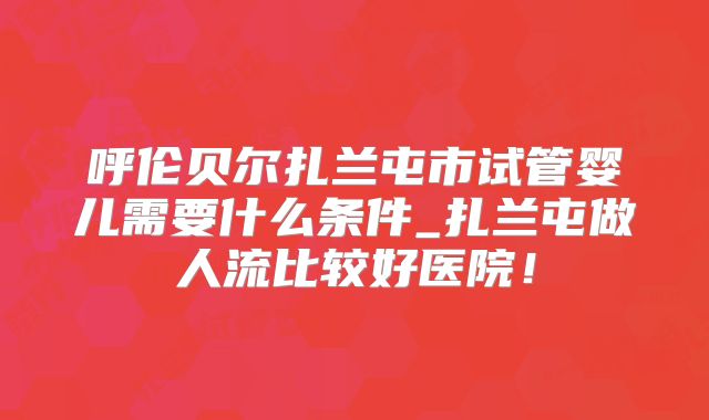 呼伦贝尔扎兰屯市试管婴儿需要什么条件_扎兰屯做人流比较好医院!
