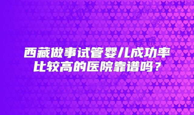 西藏做事试管婴儿成功率比较高的医院靠谱吗?