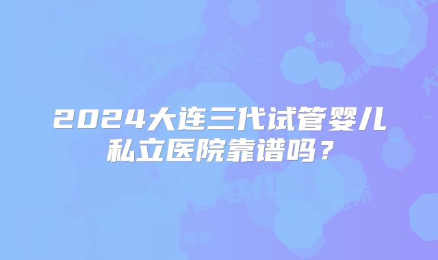 2024大连三代试管婴儿私立医院靠谱吗？