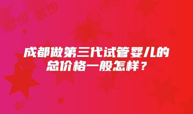 成都做第三代试管婴儿的总价格一般怎样？