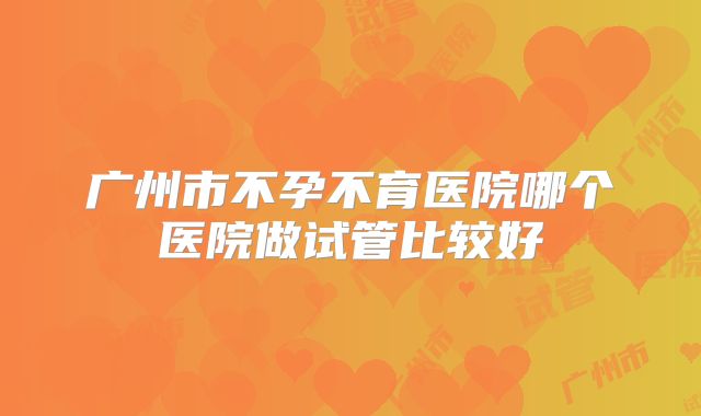 广州市不孕不育医院哪个医院做试管比较好