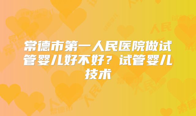 常德市第一人民医院做试管婴儿好不好？试管婴儿技术