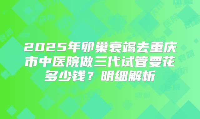 2025年卵巢衰竭去重庆市中医院做三代试管要花多少钱？明细解析