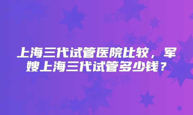 上海三代试管医院比较，军嫂上海三代试管多少钱？