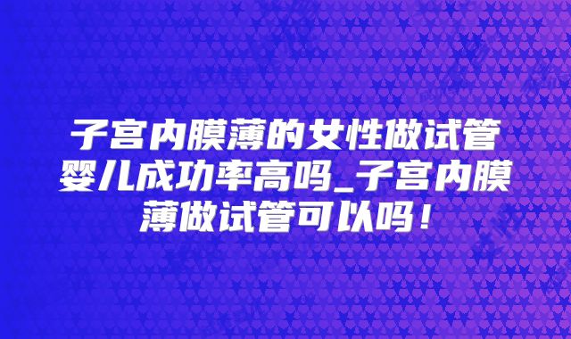 子宫内膜薄的女性做试管婴儿成功率高吗_子宫内膜薄做试管可以吗!