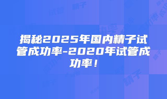 揭秘2025年国内精子试管成功率-2020年试管成功率！