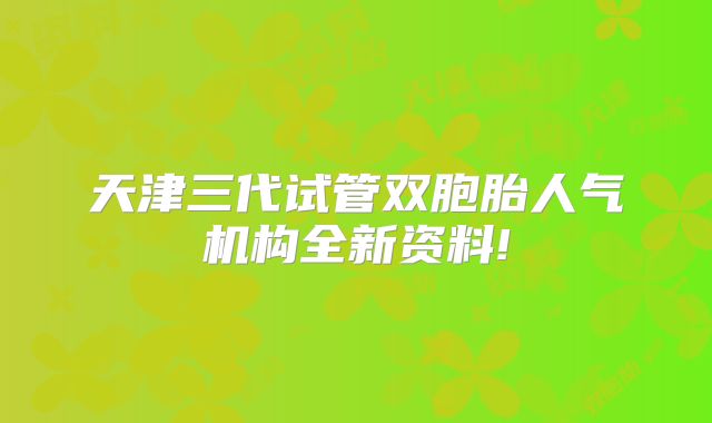 天津三代试管双胞胎人气机构全新资料!