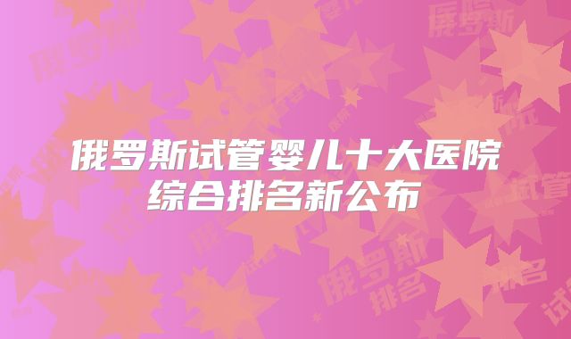 俄罗斯试管婴儿十大医院综合排名新公布