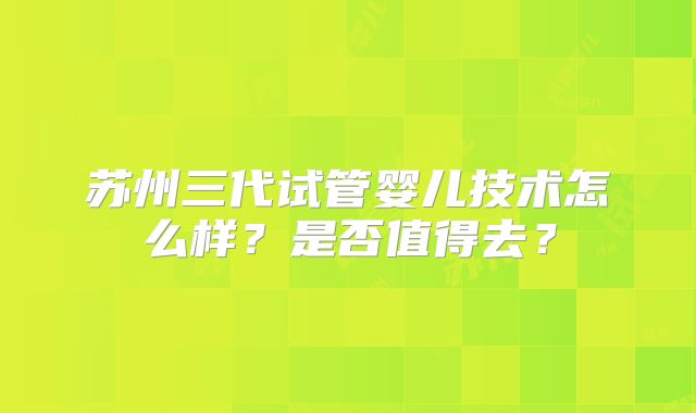 苏州三代试管婴儿技术怎么样？是否值得去？