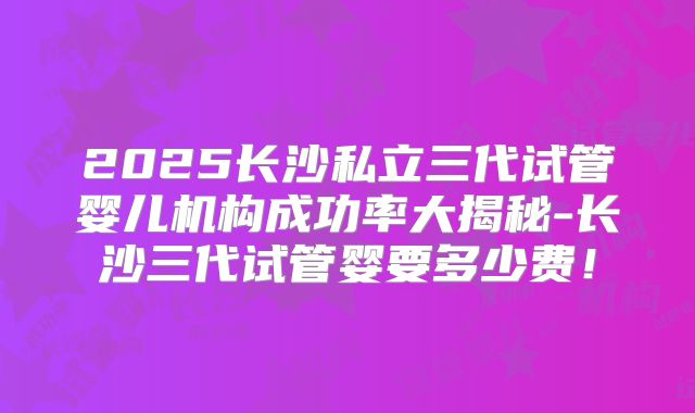 2025长沙私立三代试管婴儿机构成功率大揭秘-长沙三代试管婴要多少费！