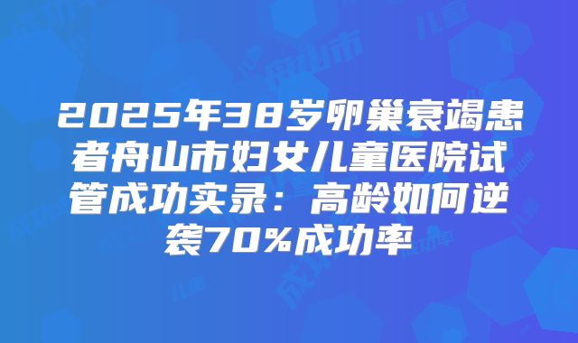 2025年38岁卵巢衰竭患者舟山市妇女儿童医院试管成功实录：高龄如何逆袭70%成功率