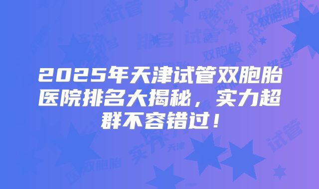 2025年天津试管双胞胎医院排名大揭秘，实力超群不容错过！