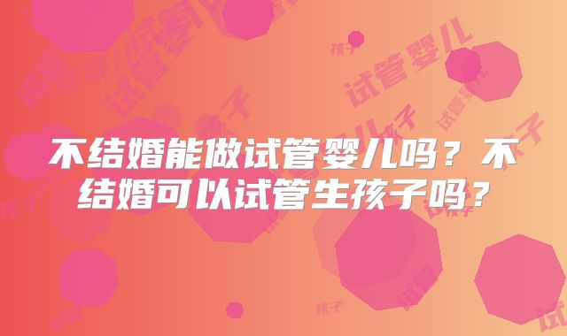 不结婚能做试管婴儿吗？不结婚可以试管生孩子吗？