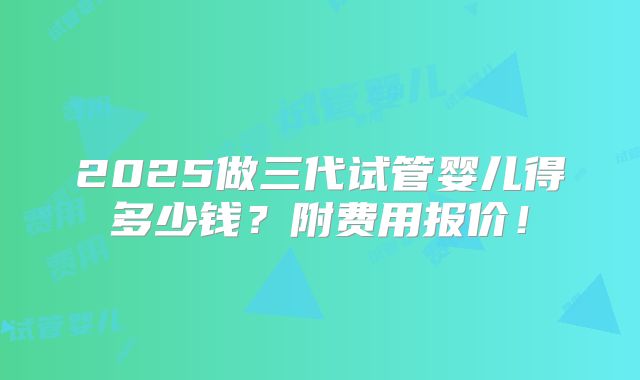 2025做三代试管婴儿得多少钱？附费用报价！