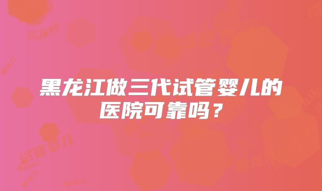 黑龙江做三代试管婴儿的医院可靠吗？