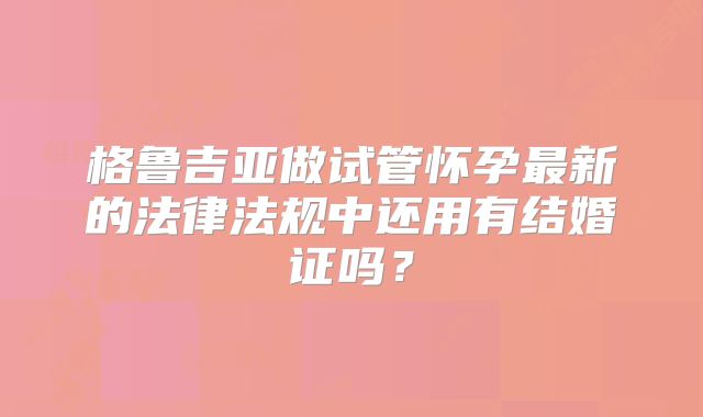 格鲁吉亚做试管怀孕最新的法律法规中还用有结婚证吗?