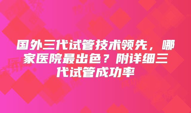 国外三代试管技术领先,哪家医院最出色?附详细三代试管成功率