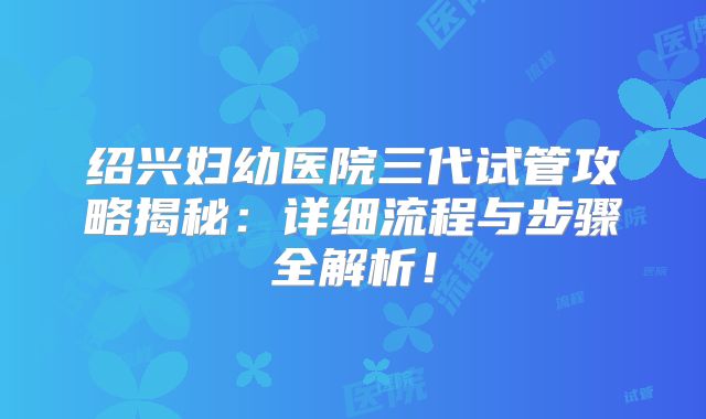 绍兴妇幼医院三代试管攻略揭秘：详细流程与步骤全解析！