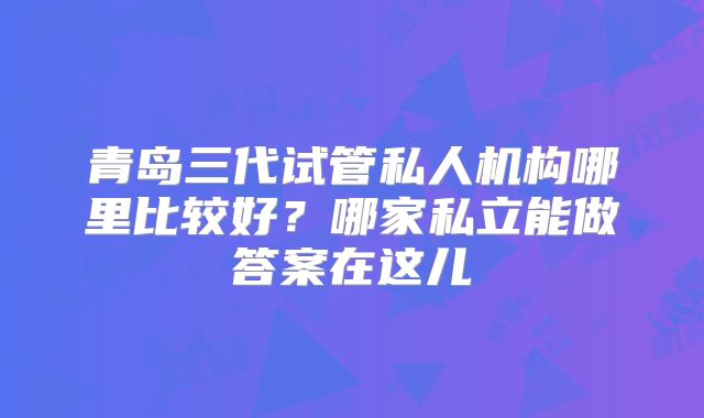 青岛三代试管私人机构哪里比较好？哪家私立能做答案在这儿