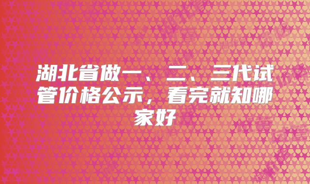湖北省做一、二、三代试管价格公示,看完就知哪家好
