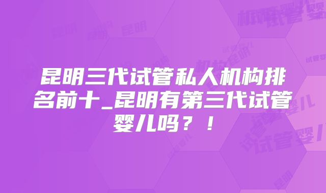 昆明三代试管私人机构排名前十_昆明有第三代试管婴儿吗？！