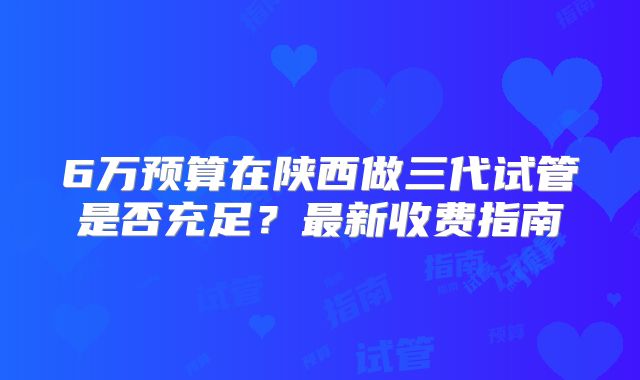 6万预算在陕西做三代试管是否充足？最新收费指南